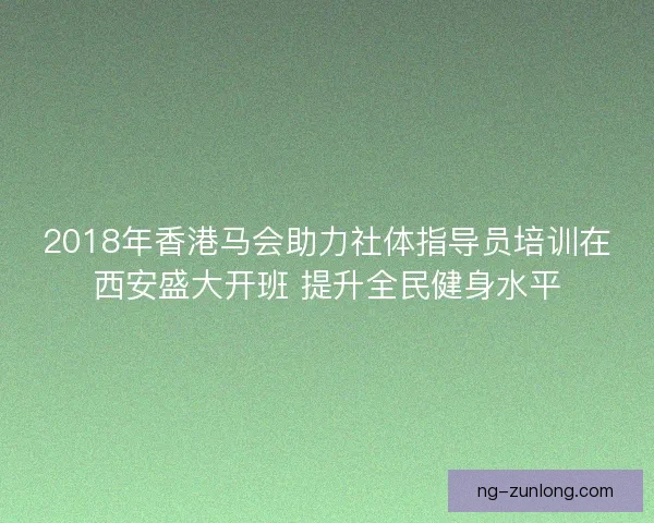 2018年香港马会助力社体指导员培训在西安盛大开班 提升全民健身水平