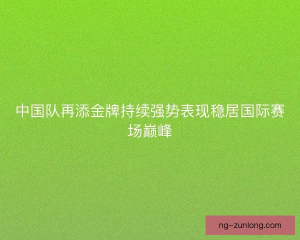 中国队再添金牌持续强势表现稳居国际赛场巅峰