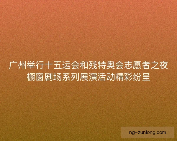 广州举行十五运会和残特奥会志愿者之夜橱窗剧场系列展演活动精彩纷呈