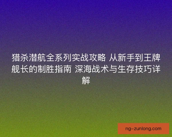 猎杀潜航全系列实战攻略 从新手到王牌舰长的制胜指南 深海战术与生存技巧详解