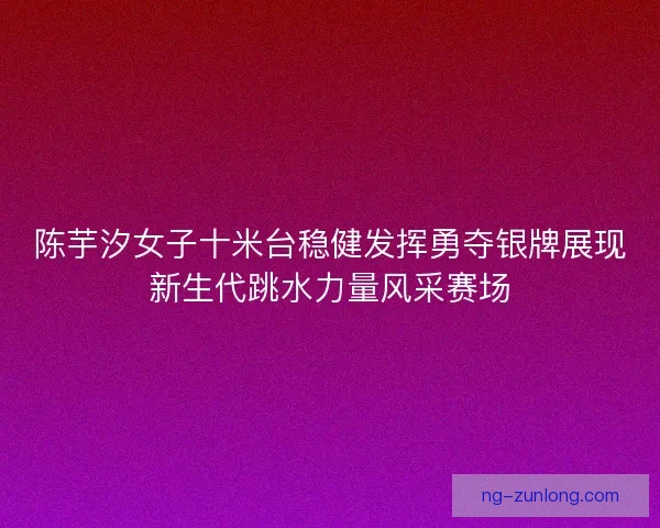 陈芋汐女子十米台稳健发挥勇夺银牌展现新生代跳水力量风采赛场