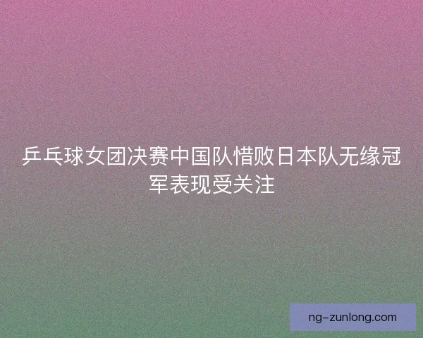 乒乓球女团决赛中国队惜败日本队无缘冠军表现受关注