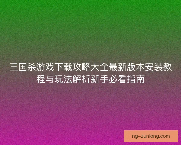 三国杀游戏下载攻略大全最新版本安装教程与玩法解析新手必看指南