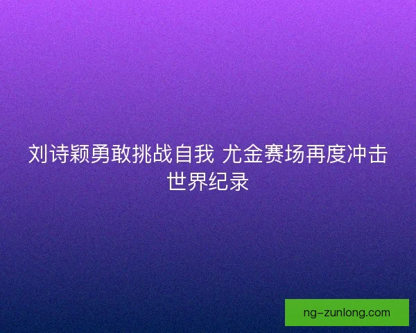 刘诗颖勇敢挑战自我 尤金赛场再度冲击世界纪录