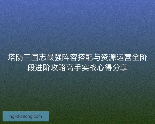 塔防三国志最强阵容搭配与资源运营全阶段进阶攻略高手实战心得分享