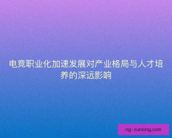 电竞职业化加速发展对产业格局与人才培养的深远影响