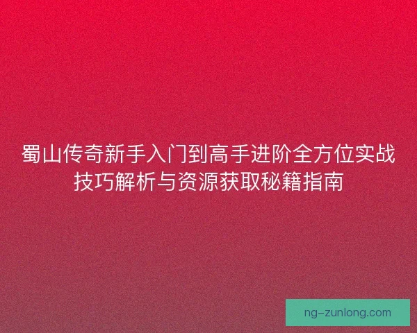 蜀山传奇新手入门到高手进阶全方位实战技巧解析与资源获取秘籍指南 蜀山传奇新手入门到高手进阶全方位实战技巧解析与资源获取秘籍指南