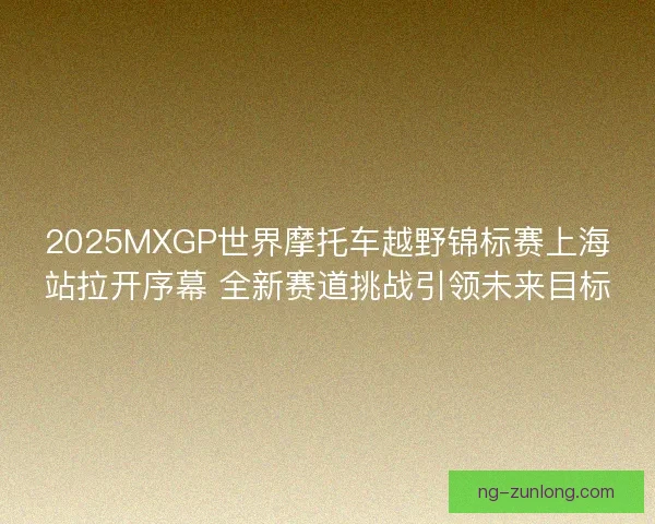 2025MXGP世界摩托车越野锦标赛上海站拉开序幕 全新赛道挑战引领未来目标