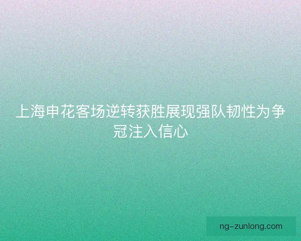 上海申花客场逆转获胜展现强队韧性为争冠注入信心