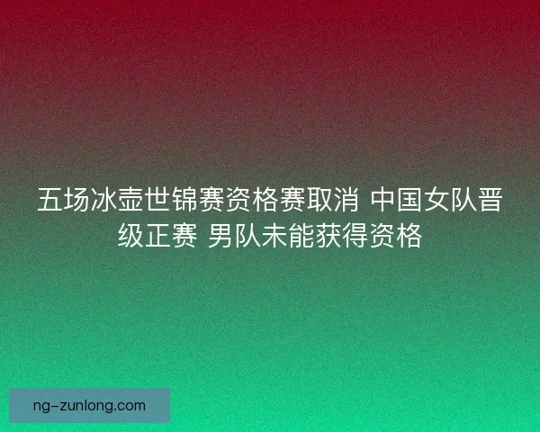 五场冰壶世锦赛资格赛取消 中国女队晋级正赛 男队未能获得资格