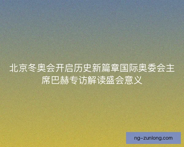 北京冬奥会开启历史新篇章国际奥委会主席巴赫专访解读盛会意义
