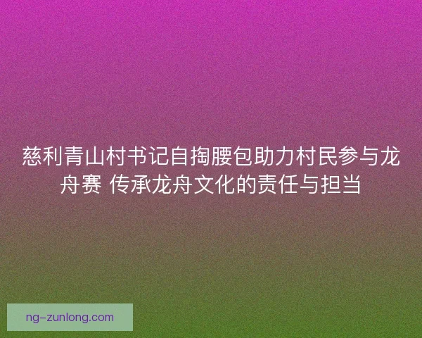 慈利青山村书记自掏腰包助力村民参与龙舟赛 传承龙舟文化的责任与担当 慈利青山村书记自掏腰包助力村民参与龙舟赛 传承龙舟文化的责任与担当