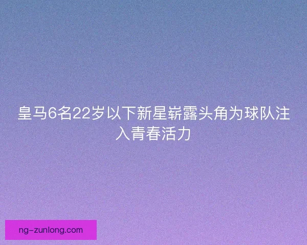 皇马6名22岁以下新星崭露头角为球队注入青春活力