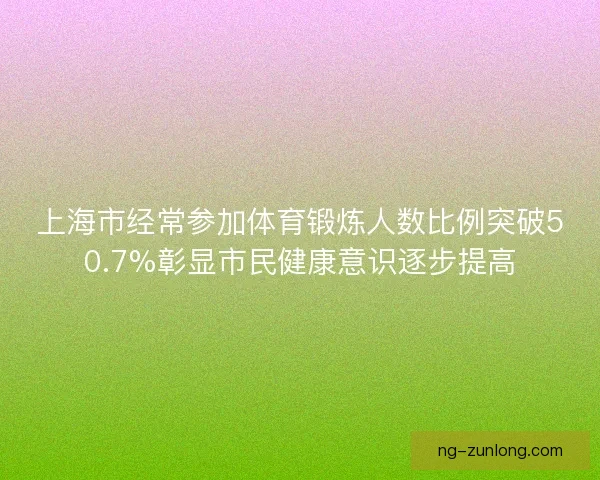 上海市经常参加体育锻炼人数比例突破50.7%彰显市民健康意识逐步提高 上海市经常参加体育锻炼人数比例突破50.7%彰显市民健康意识逐步提高