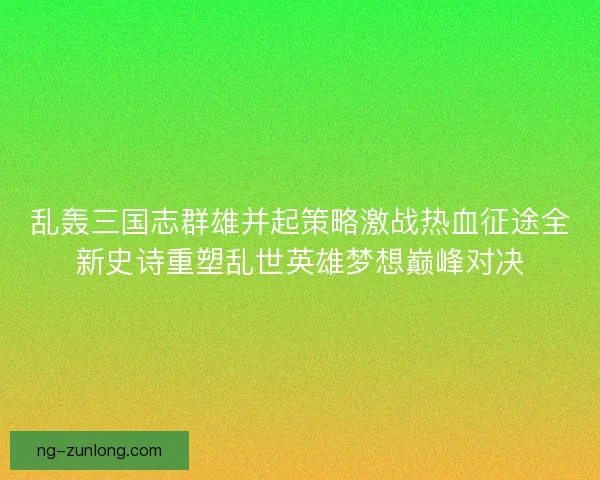 乱轰三国志群雄并起策略激战热血征途全新史诗重塑乱世英雄梦想巅峰对决 乱轰三国志群雄并起策略激战热血征途全新史诗重塑乱世英雄梦想巅峰对决