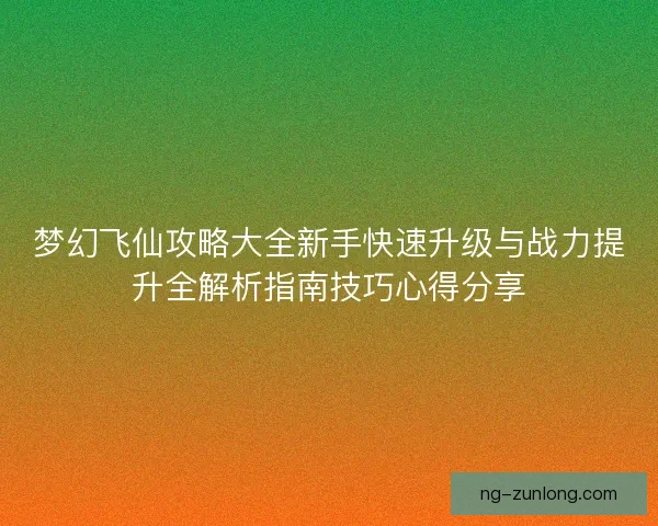 梦幻飞仙攻略大全新手快速升级与战力提升全解析指南技巧心得分享 梦幻飞仙攻略大全新手快速升级与战力提升全解析指南技巧心得分享