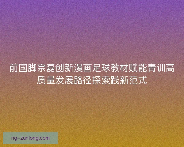 前国脚宗磊创新漫画足球教材赋能青训高质量发展路径探索践新范式 前国脚宗磊创新漫画足球教材赋能青训高质量发展路径探索践新范式