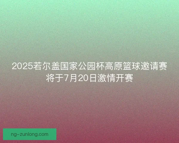 2025若尔盖国家公园杯高原篮球邀请赛将于7月20日激情开赛