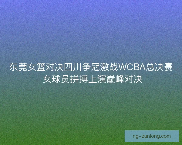 东莞女篮对决四川争冠激战WCBA总决赛 女球员拼搏上演巅峰对决