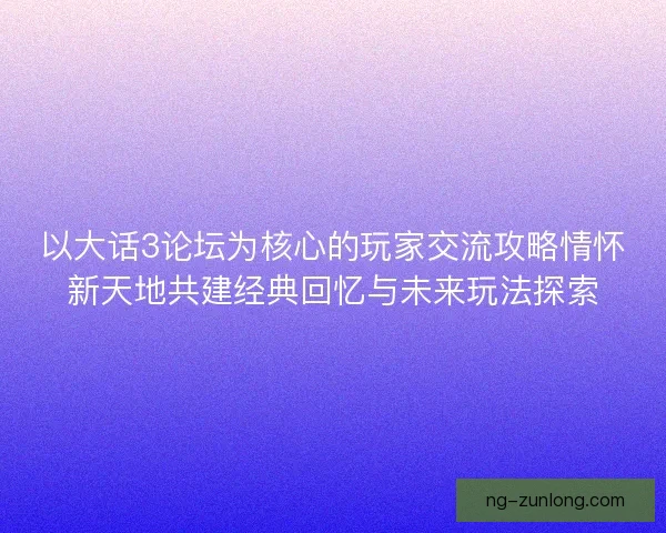 以大话3论坛为核心的玩家交流攻略情怀新天地共建经典回忆与未来玩法探索