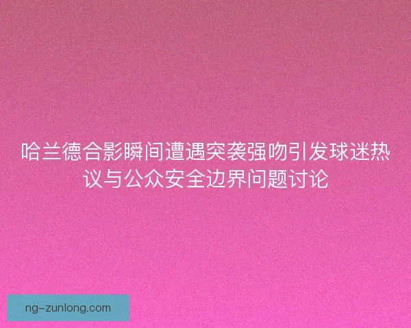 哈兰德合影瞬间遭遇突袭强吻引发球迷热议与公众安全边界问题讨论