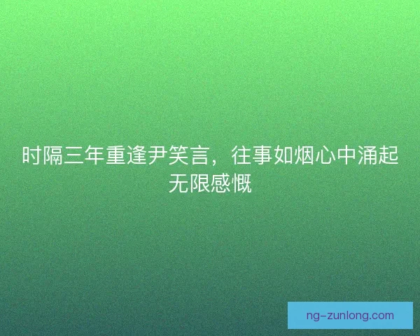 时隔三年重逢尹笑言，往事如烟心中涌起无限感慨