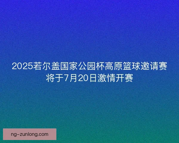 2025若尔盖国家公园杯高原篮球邀请赛将于7月20日激情开赛