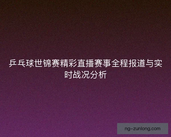 乒乓球世锦赛精彩直播赛事全程报道与实时战况分析