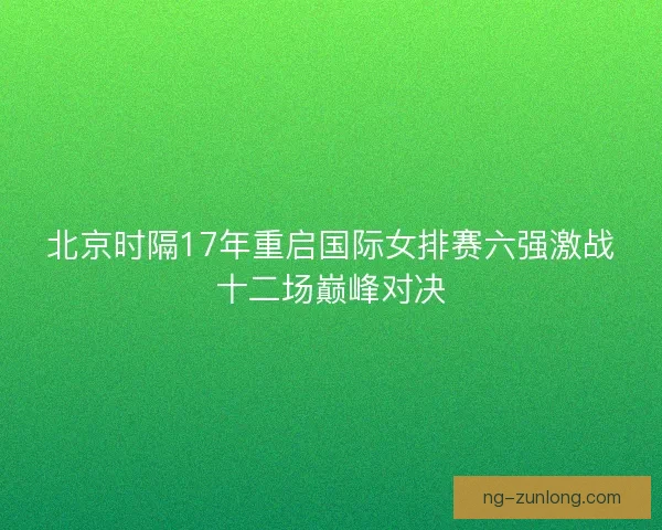 北京时隔17年重启国际女排赛六强激战十二场巅峰对决