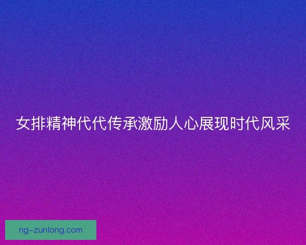 女排精神代代传承激励人心展现时代风采
